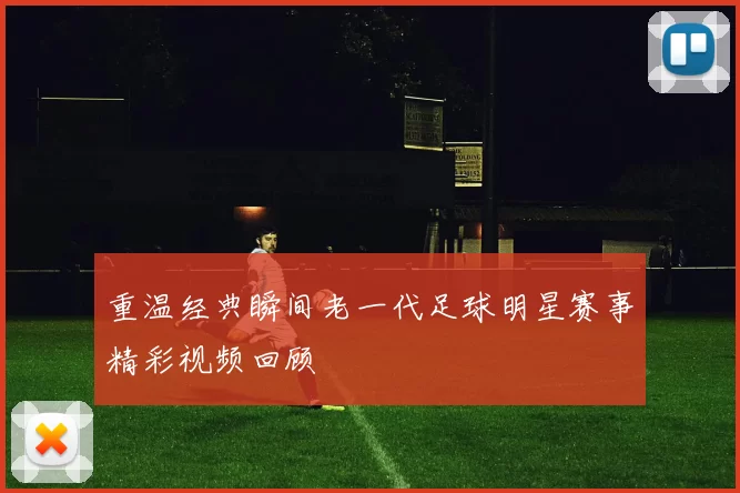 重温经典瞬间老一代足球明星赛事精彩视频回顾