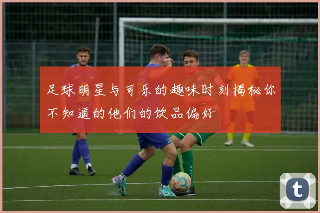 足球明星与可乐的趣味时刻揭秘你不知道的他们的饮品偏好