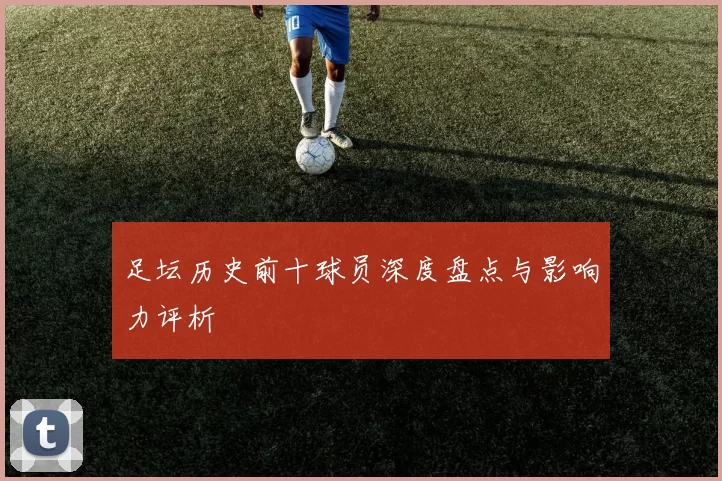 足坛历史前十球员深度盘点与影响力评析